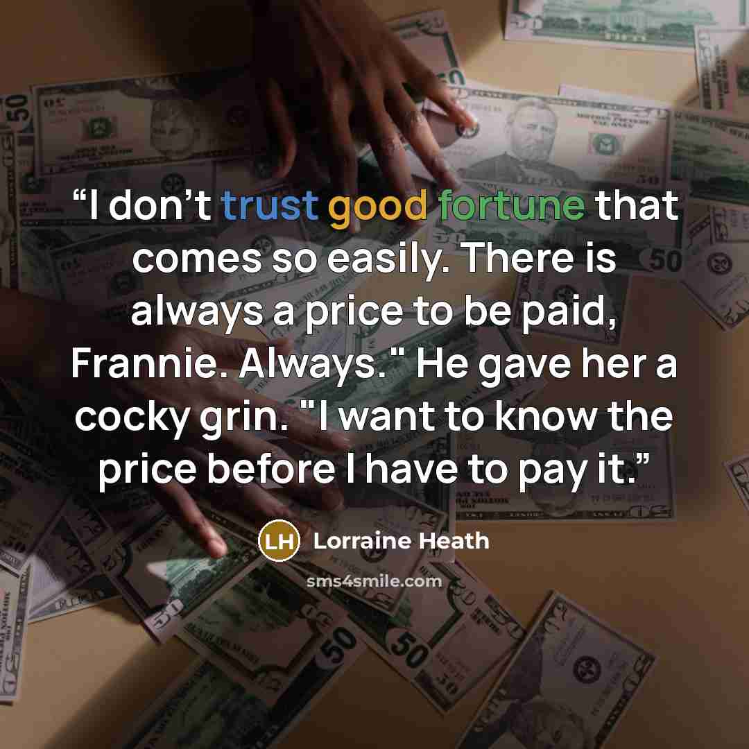 “I don't trust good fortune that comes so easily. There is always a price to be paid, Frannie. Always." He gave her a cocky grin. "I want to know the price before I have to pay it.” quote by Lorraine Heath
