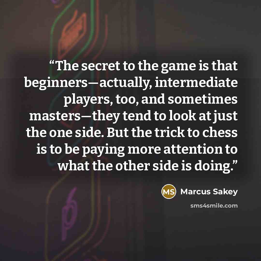 “The secret to the game is that beginners—actually, intermediate players, too, and sometimes masters—they tend to look at just the one side. But the trick to chess is to be paying more attention to what the other side is doing.” quote by Marcus Sakey