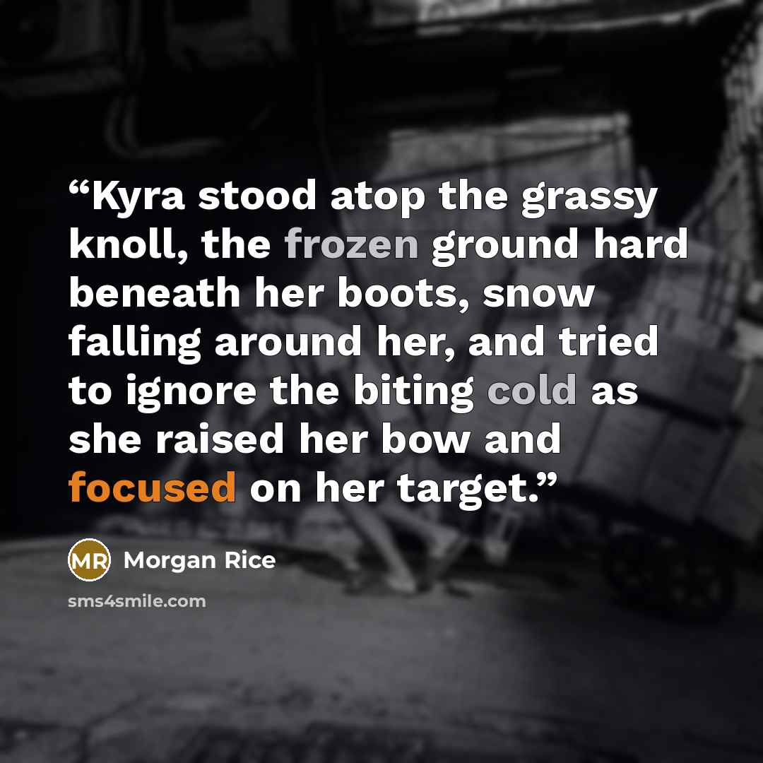 “Kyra stood atop the grassy knoll, the frozen ground hard beneath her boots, snow falling around her, and tried to ignore the biting cold as she raised her bow and focused on her target.” quote by Morgan Rice
