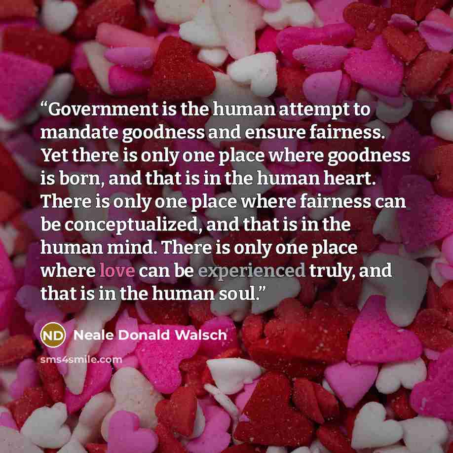 “Government is the human attempt to mandate goodness and ensure fairness. Yet there is only one place where goodness is born, and that is in the human heart. There is only one place where fairness can be conceptualized, and that is in the human mind. There is only one place where love can be…” quote by Neale Donald Walsch