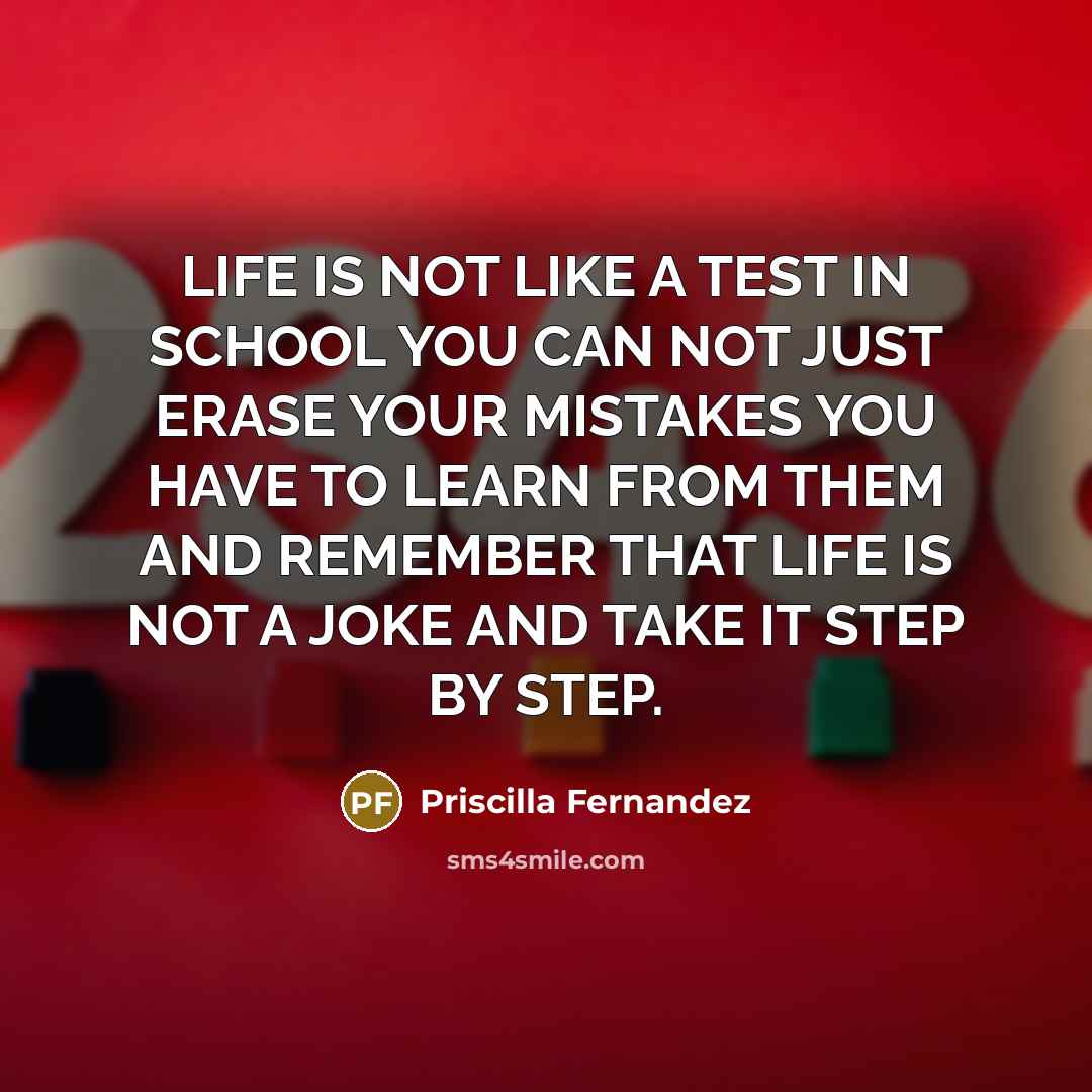“LIFE IS NOT LIKE A TEST IN SCHOOL YOU CAN NOT JUST ERASE YOUR MISTAKES YOU HAVE TO LEARN FROM THEM AND REMEMBER THAT LIFE IS NOT A JOKE AND TAKE IT STEP BY STEP.” quote by Priscilla Fernandez
