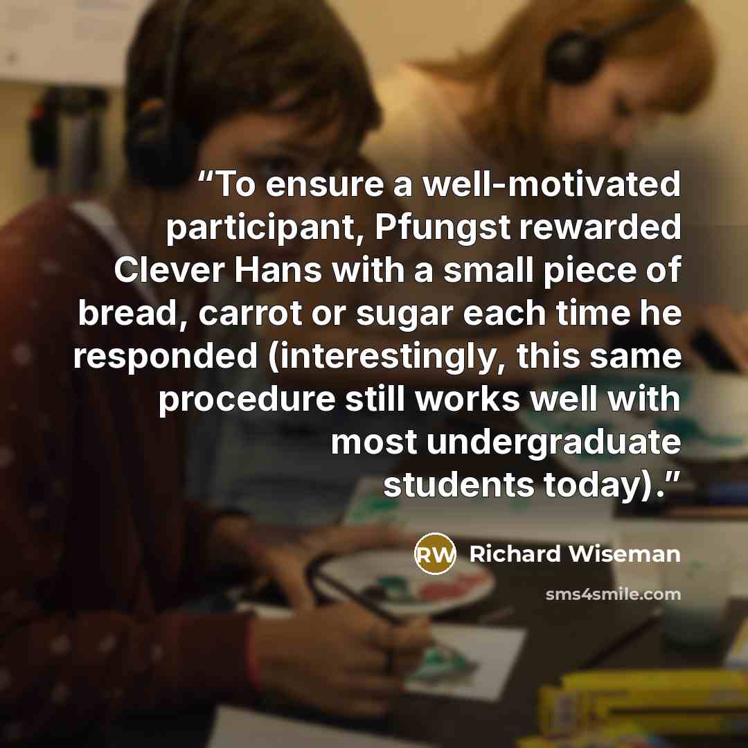 “To ensure a well-motivated participant, Pfungst rewarded Clever Hans with a small piece of bread, carrot or sugar each time he responded (interestingly, this same procedure still works well with most undergraduate students today).” quote by Richard Wiseman