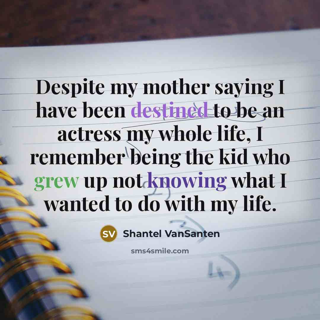 “Despite my mother saying I have been destined to be an actress my whole life, I remember being the kid who grew up not knowing what I wanted to do with my life.” quote by Shantel VanSanten