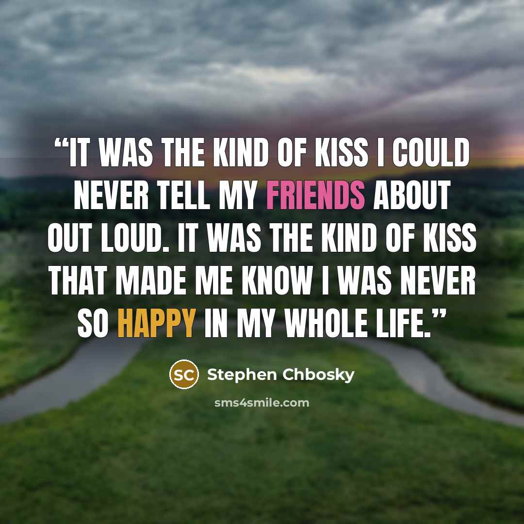 “It was the kind of kiss I could never tell my friends about out loud. It was the kind of kiss that made me know I was never so happy in my whole life.” quote by Stephen Chbosky