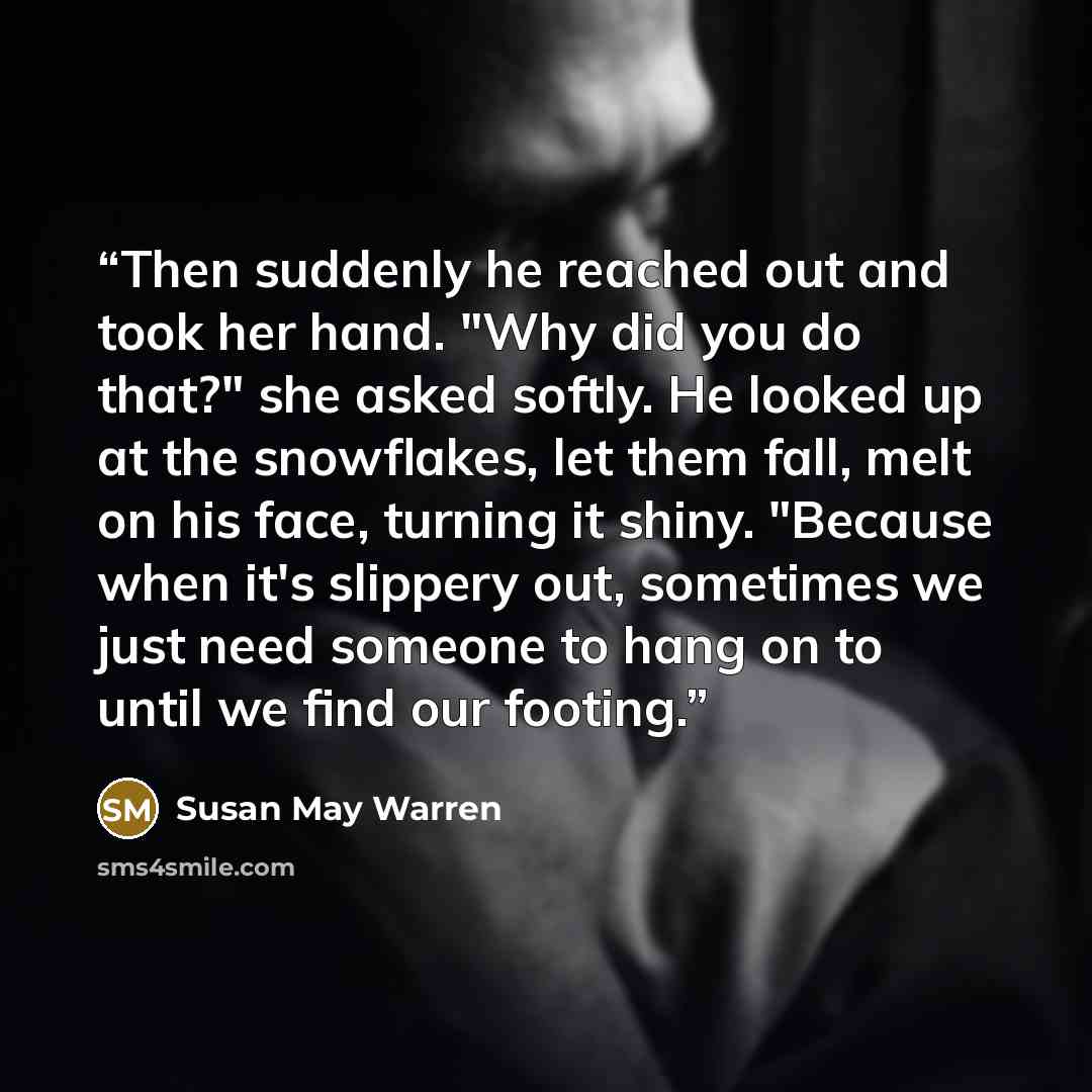 “Then suddenly he reached out and took her hand. "Why did you do that?" she asked softly. He looked up at the snowflakes, let them fall, melt on his face, turning it shiny. "Because when it's slippery out, sometimes we just need someone to hang on to until we find our footing.” quote by Susan May Warren