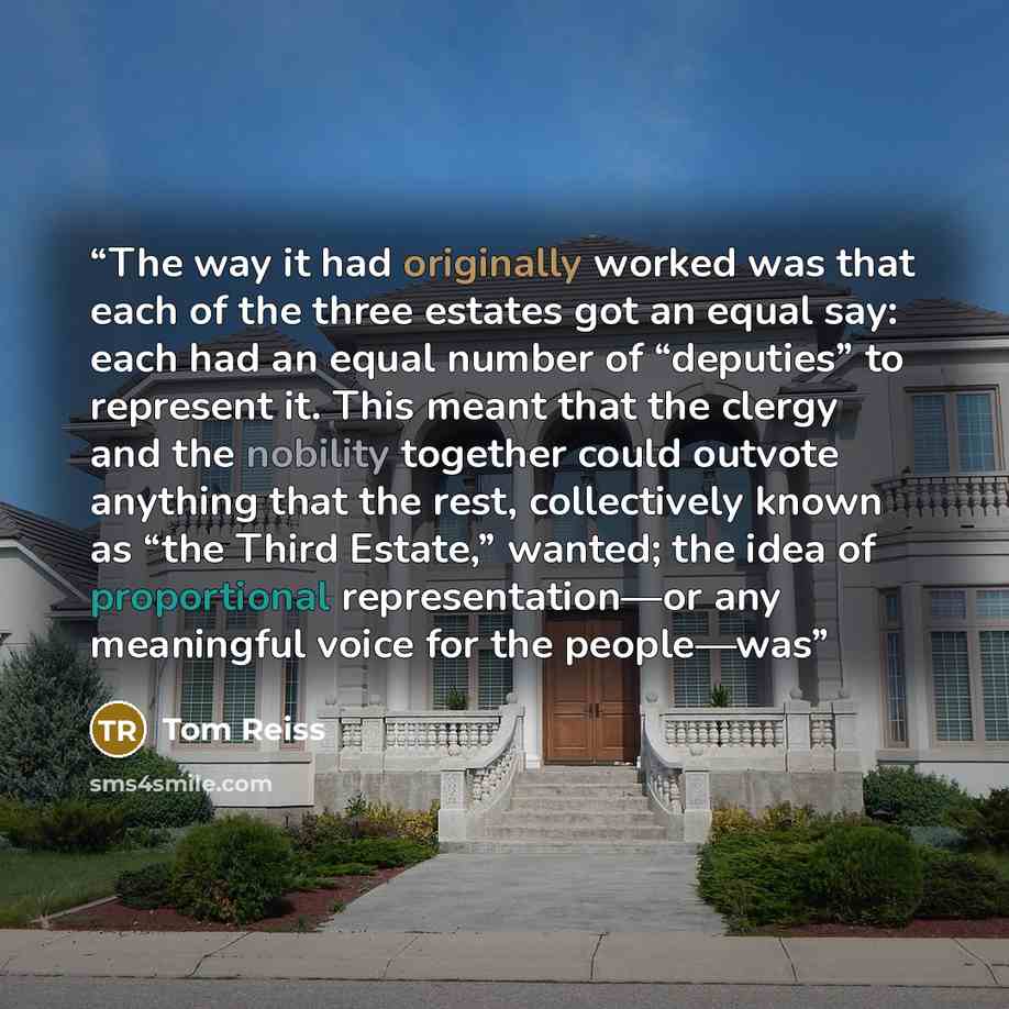 “The way it had originally worked was that each of the three estates got an equal say: each had an equal number of “deputies” to represent it. This meant that the clergy and the nobility together could outvote anything that the rest, collectively known as “the Third Estate,” wanted; the idea of…” quote by Tom Reiss
