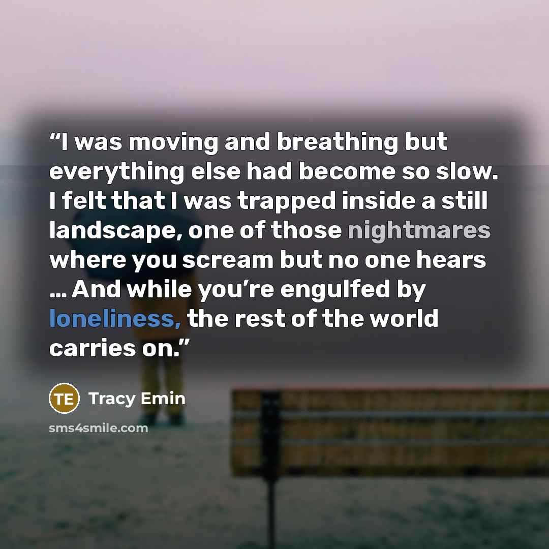 “I was moving and breathing but everything else had become so slow. I felt that I was trapped inside a still landscape, one of those nightmares where you scream but no one hears … And while you’re engulfed by loneliness, the rest of the world carries on.” quote by Tracy Emin