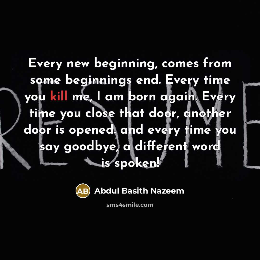 “Every new beginning, comes from some beginnings end. Every time you kill me, I am born again. Every time you close that door, another door is opened. and every time you say goodbye, a different word is spoken!” quote by Abdul Basith Nazeem
