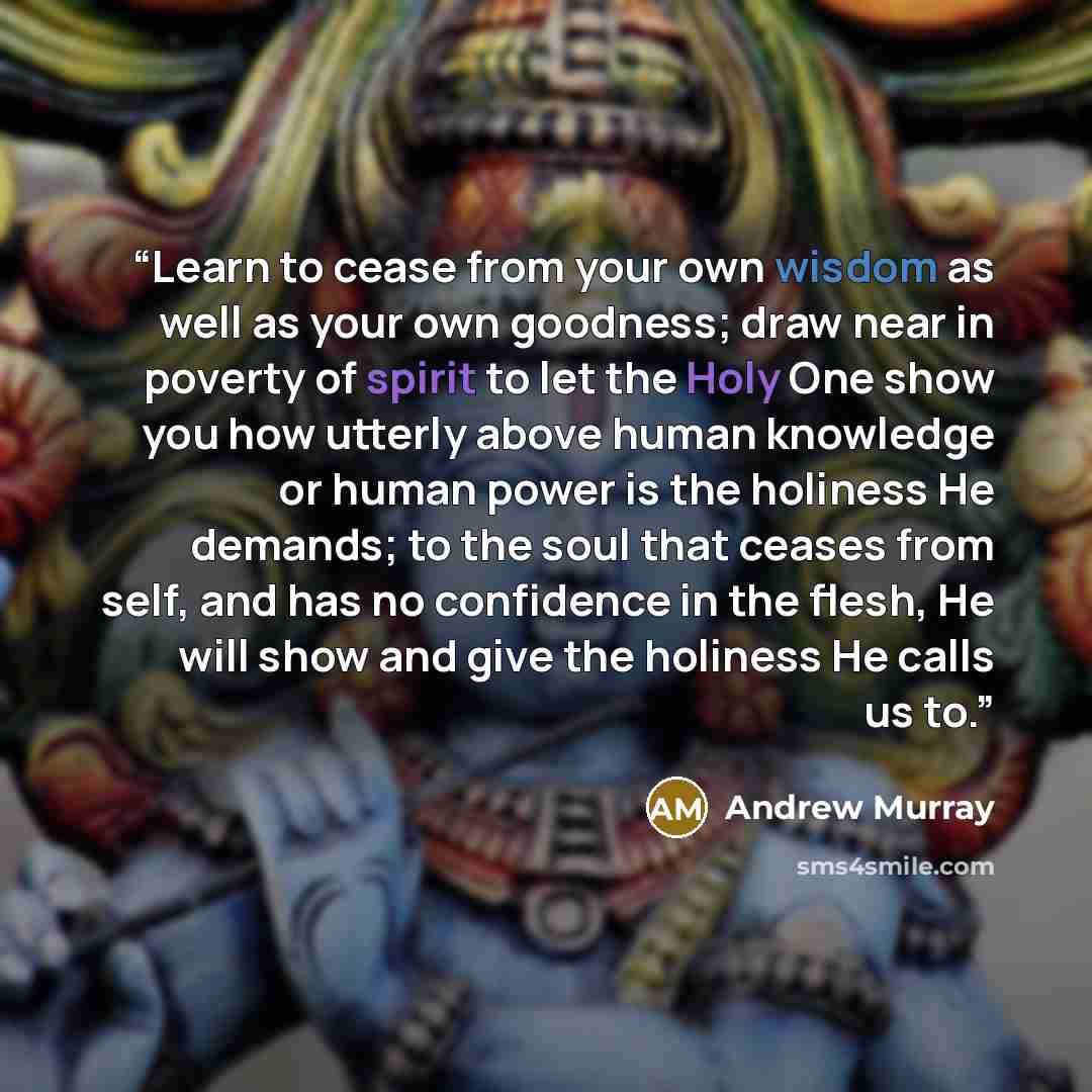 “Learn to cease from your own wisdom as well as your own goodness; draw near in poverty of spirit to let the Holy One show you how utterly above human knowledge or human power is the holiness He demands; to the soul that ceases from self, and has no confidence in the flesh, He will show and give…” quote by Andrew Murray