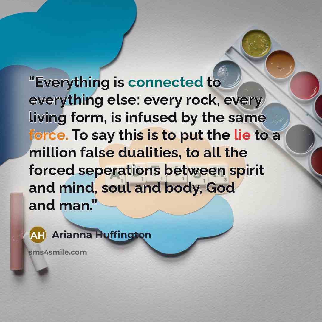 “Everything is connected to everything else: every rock, every living form, is infused by the same force. To say this is to put the lie to a million false dualities, to all the forced seperations between spirit and mind, soul and body, God and man.” quote by Arianna Huffington