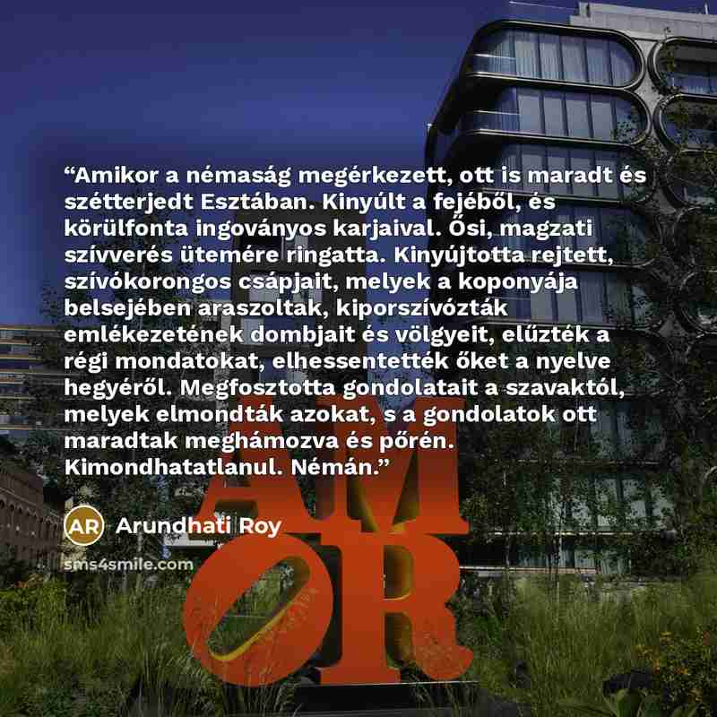 “Amikor a némaság megérkezett, ott is maradt és szétterjedt Esztában. Kinyúlt a fejéből, és körülfonta ingoványos karjaival. Ősi, magzati szívverés ütemére ringatta. Kinyújtotta rejtett, szívókorongos csápjait, melyek a koponyája belsejében araszoltak, kiporszívózták emlékezetének dombjait és…” quote by Arundhati Roy