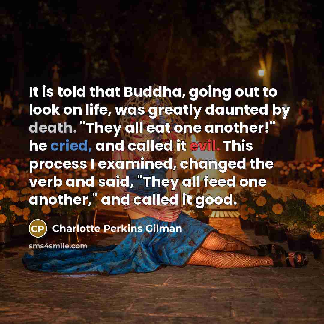 “It is told that Buddha, going out to look on life, was greatly daunted by death. "They all eat one another!" he cried, and called it evil. This process I examined, changed the verb and said, "They all feed one another," and called it good.” quote by Charlotte Perkins Gilman