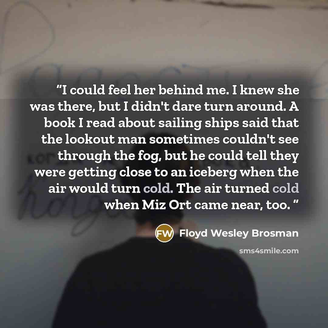 “I could feel her behind me. I knew she was there, but I didn't dare turn around. A book I read about sailing ships said that the lookout man sometimes couldn't see through the fog, but he could tell they were getting close to an iceberg when the air would turn cold. The air turned cold when Miz…” quote by Floyd Wesley Brosman
