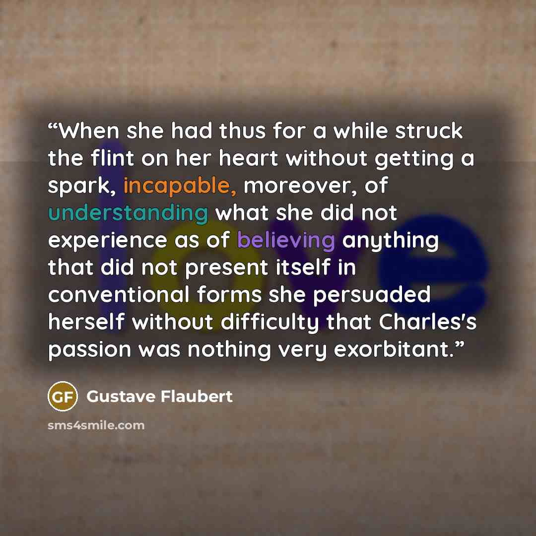 “When she had thus for a while struck the flint on her heart without getting a spark, incapable, moreover, of understanding what she did not experience as of believing anything that did not present itself in conventional forms she persuaded herself without difficulty that Charles's passion was…” quote by Gustave Flaubert