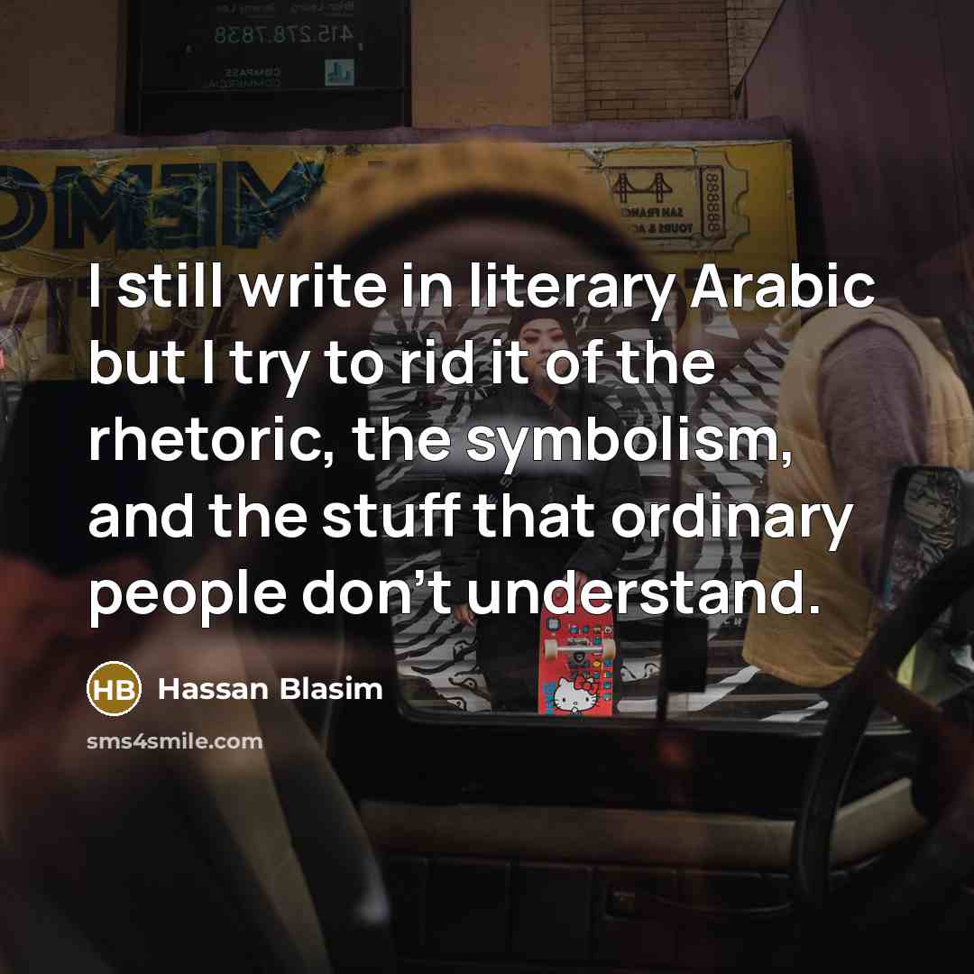 “I still write in literary Arabic but I try to rid it of the rhetoric, the symbolism, and the stuff that ordinary people don't understand.” quote by Hassan Blasim