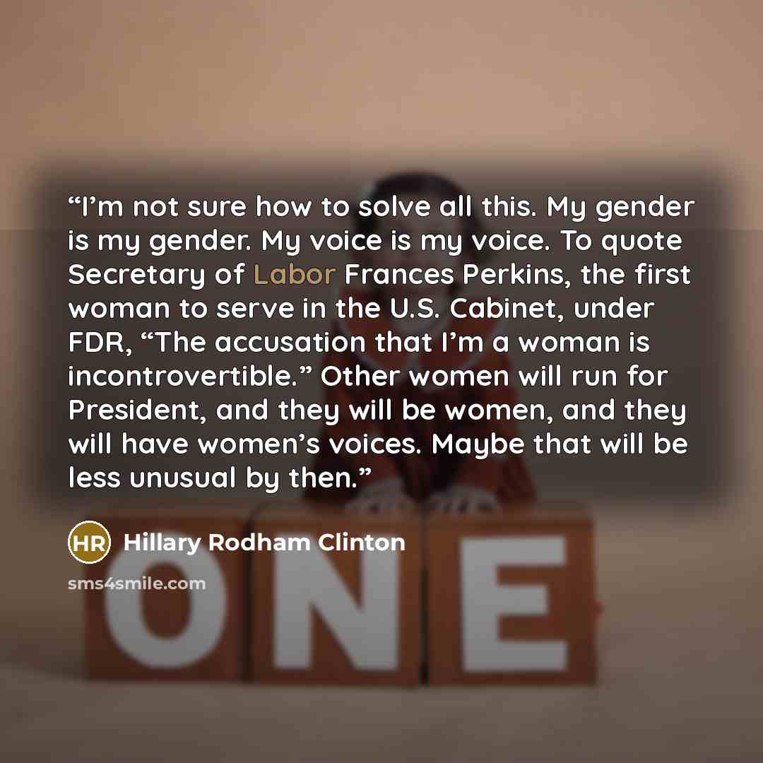 “I’m not sure how to solve all this. My gender is my gender. My voice is my voice. To quote Secretary of Labor Frances Perkins, the first woman to serve in the U.S. Cabinet, under FDR, “The accusation that I’m a woman is incontrovertible.” Other women will run for President, and they will be women…” quote by Hillary Rodham Clinton