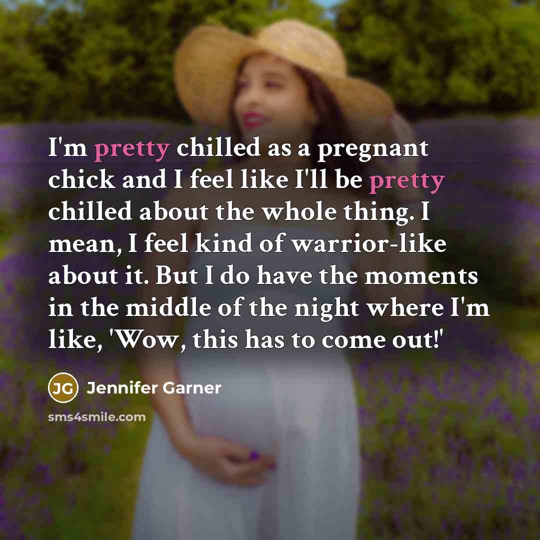 “I'm pretty chilled as a pregnant chick and I feel like I'll be pretty chilled about the whole thing. I mean, I feel kind of warrior-like about it. But I do have the moments in the middle of the night where I'm like, 'Wow, this has to come out!'” quote by Jennifer Garner