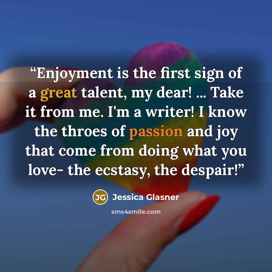 “Enjoyment is the first sign of a great talent, my dear! ... Take it from me. I'm a writer! I know the throes of passion and joy that come from doing what you love- the ecstasy, the despair!” quote by Jessica Glasner