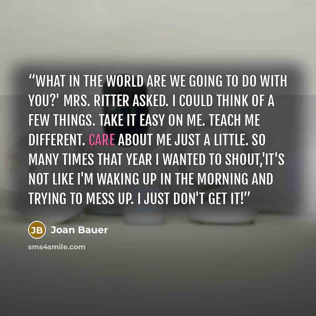 “What in the world are we going to do with you?' Mrs. Ritter asked. I could think of a few things. Take it easy on me. Teach me different. Care about me just a little. So many times that year I wanted to shout,'It's not like I'm waking up in the morning and trying to mess up. I just don't get it!” quote by Joan Bauer