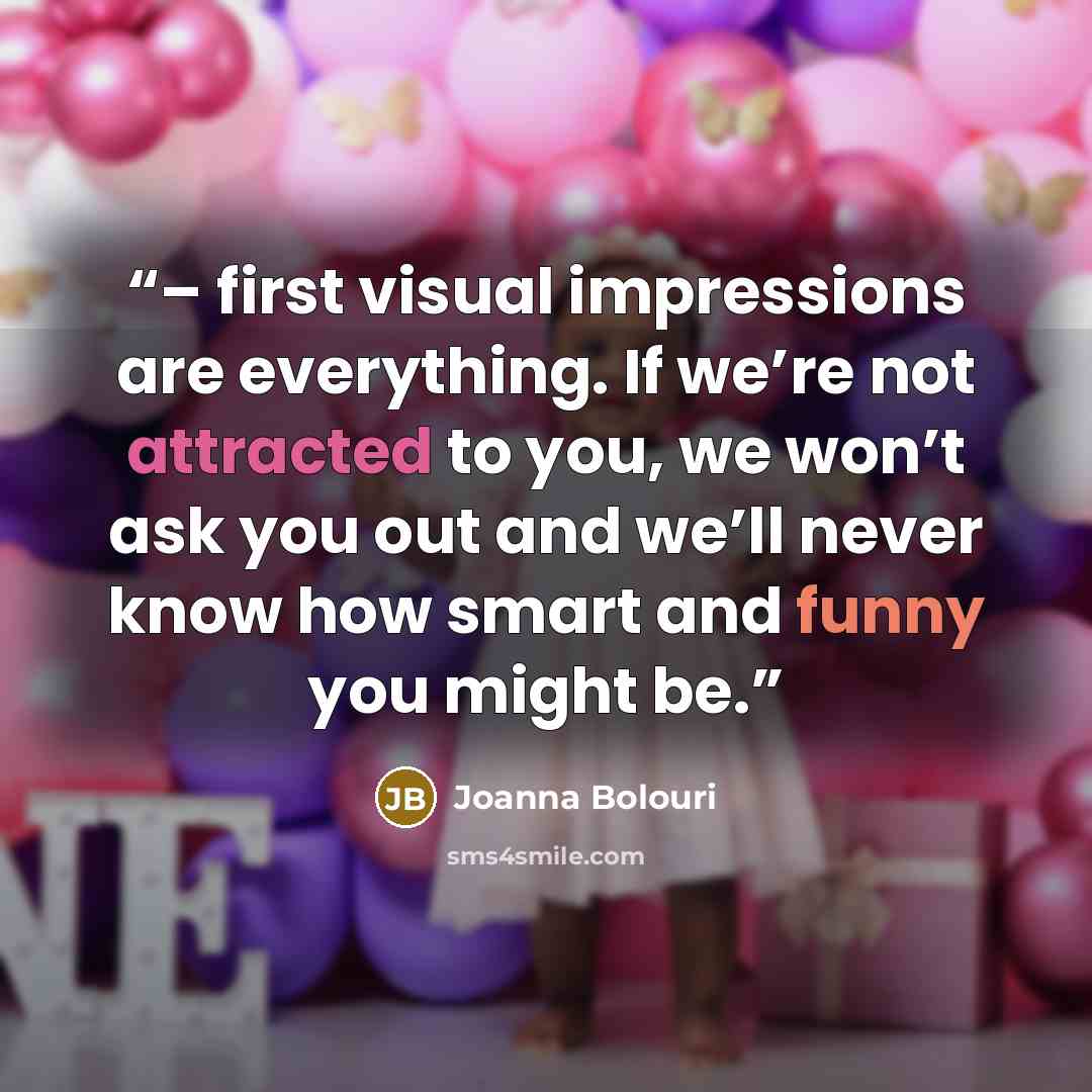 “– first visual impressions are everything. If we’re not attracted to you, we won’t ask you out and we’ll never know how smart and funny you might be.” quote by Joanna Bolouri