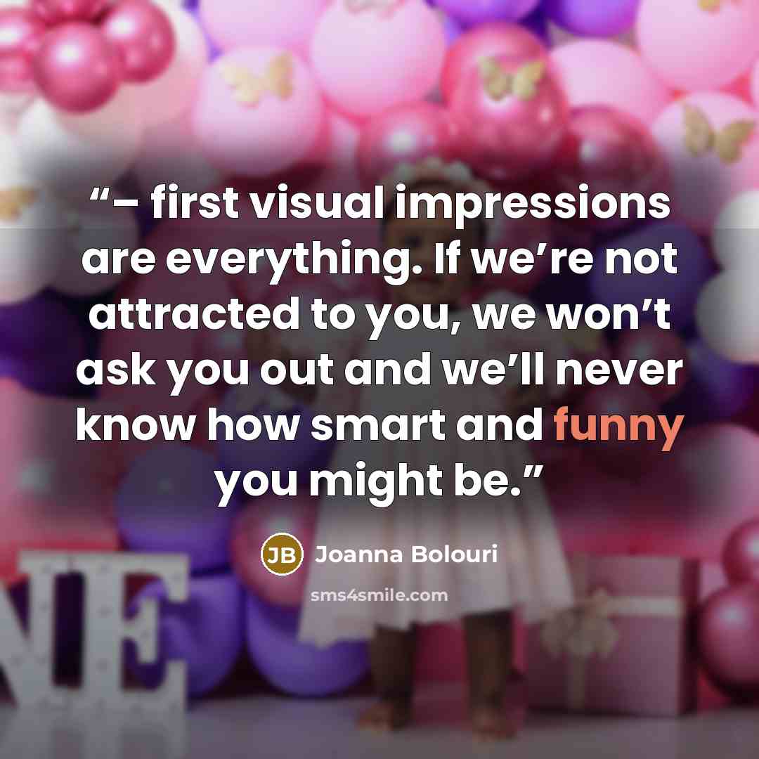 “– first visual impressions are everything. If we’re not attracted to you, we won’t ask you out and we’ll never know how smart and funny you might be.” quote by Joanna Bolouri