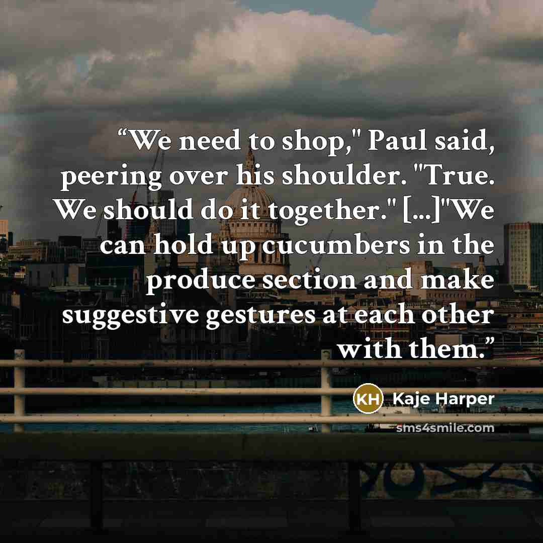 “We need to shop," Paul said, peering over his shoulder. "True. We should do it together." [...]"We can hold up cucumbers in the produce section and make suggestive gestures at each other with them.” quote by Kaje Harper