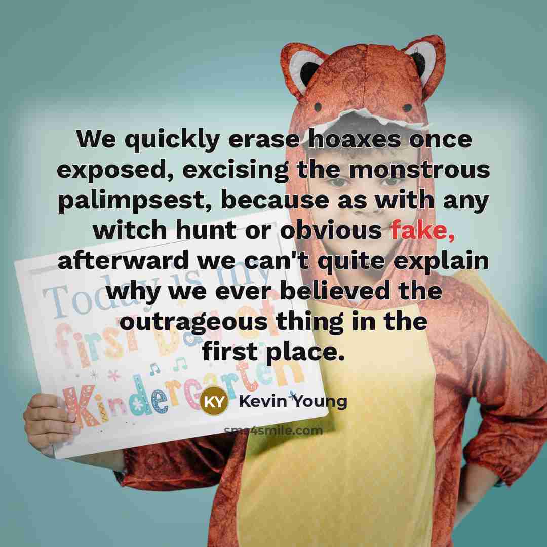 “We quickly erase hoaxes once exposed, excising the monstrous palimpsest,…” quote by Kevin Young