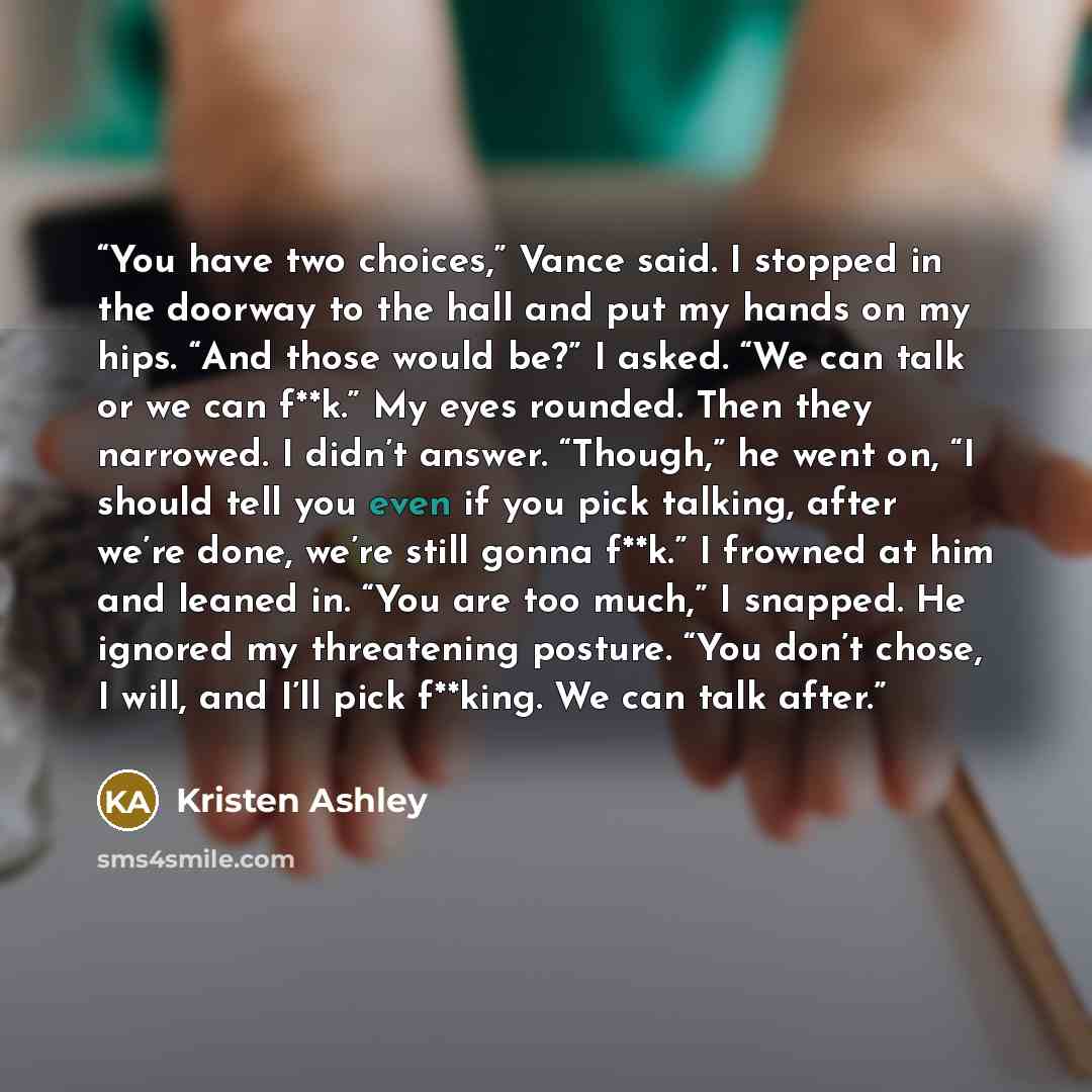 “You have two choices,” Vance said. I stopped in the doorway to the hall and put my hands on my hips. “And those would be?” I asked. “We can talk or we can f**k.” My eyes rounded. Then they narrowed. I didn’t answer. “Though,” he went on, “I should tell you even if you pick talking, after we’re…” quote by Kristen Ashley