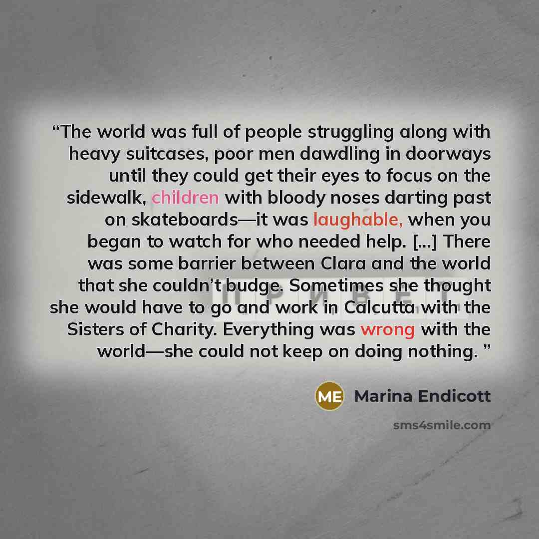 “The world was full of people struggling along with heavy suitcases, poor men dawdling in doorways until they could get their eyes to focus on the sidewalk, children with bloody noses darting past on skateboards—it was laughable, when you began to watch for who needed help. [...] There was some…” quote by Marina Endicott