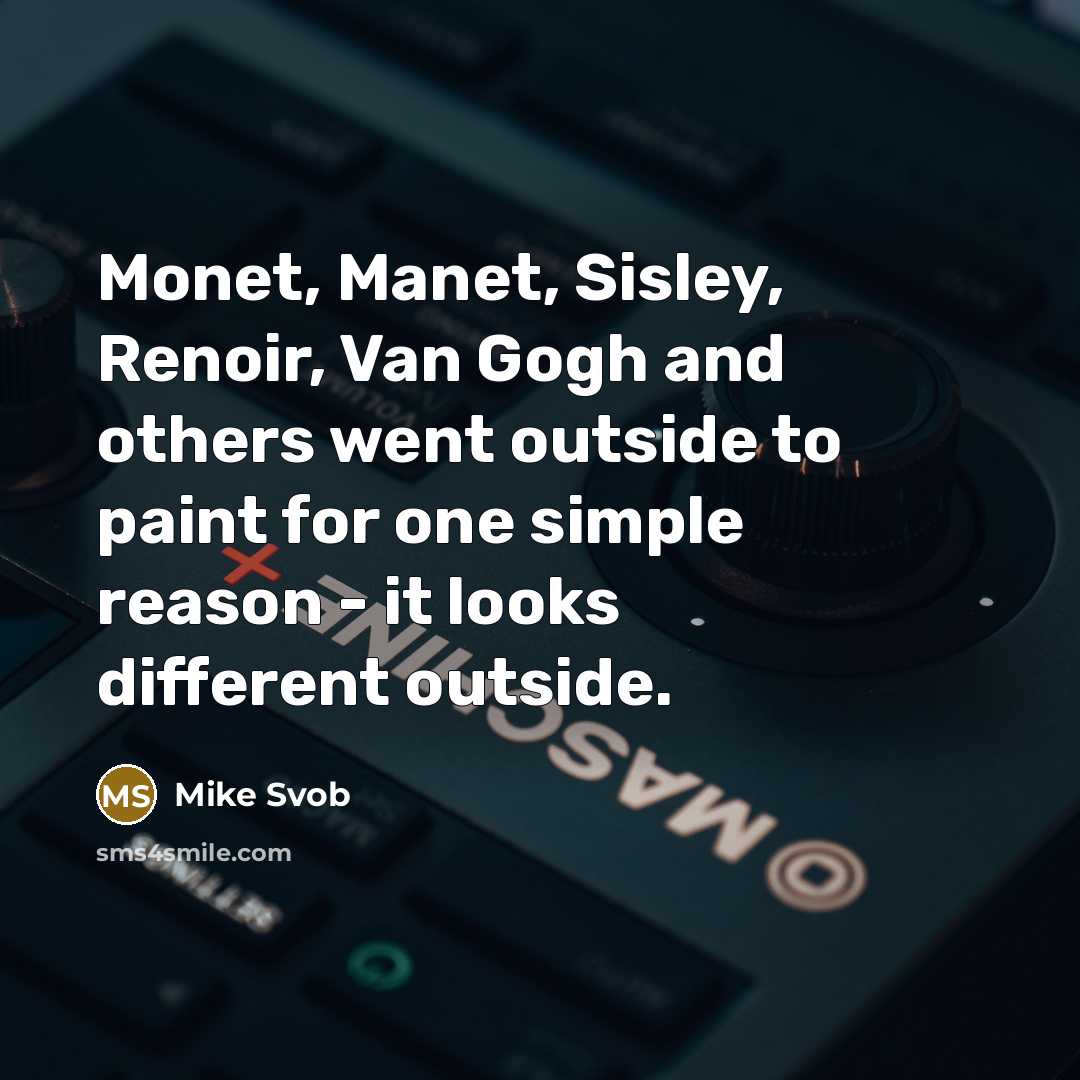 “Monet, Manet, Sisley, Renoir, Van Gogh and others went outside to paint for one simple reason - it looks different outside.” quote by Mike Svob