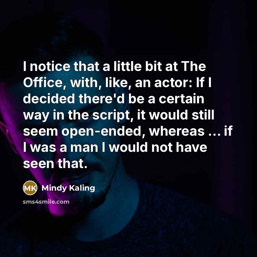 “I notice that a little bit at The Office, with, like, an actor: If I decided there'd be a certain way in the script, it would still seem open-ended, whereas ... if I was a man I would not have seen that.” quote by Mindy Kaling