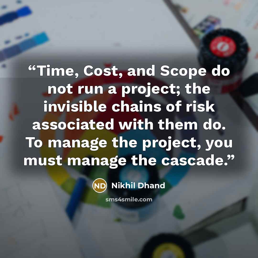 “Time, Cost, and Scope do not run a project; the invisible chains of risk associated with them do. To manage the project, you must manage the cascade.” quote by Nikhil Dhand