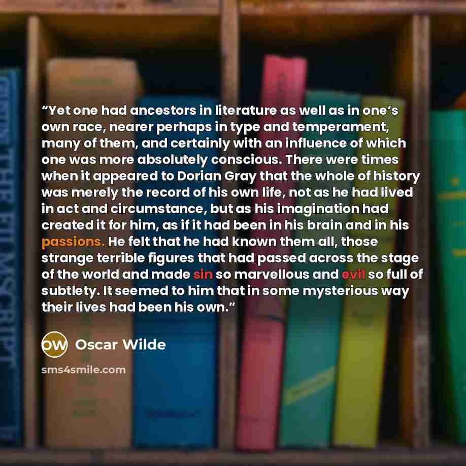 “Yet one had ancestors in literature as well as in one’s own race, nearer perhaps in type and temperament, many of them, and certainly with an influence of which one was more absolutely conscious. There were times when it appeared to Dorian Gray that the whole of history was merely the record of…” quote by Oscar Wilde