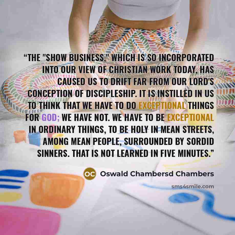 “The "show business," which is so incorporated into our view of Christian work today, has caused us to drift far from Our Lord's conception of discipleship. It is instilled in us to think that we have to do exceptional things for God; we have not. We have to be exceptional in ordinary things, to be…” quote by Oswald Chambersd Chambers