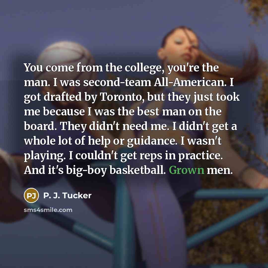 “You come from the college, you're the man. I was second-team All-American. I got drafted by Toronto, but they just took me because I was the best man on the board. They didn't need me. I didn't get a whole lot of help or guidance. I wasn't playing. I couldn't get reps in practice. And it's big-boy…” quote by P. J. Tucker
