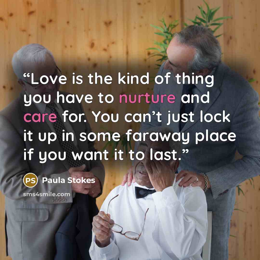 “Love is the kind of thing you have to nurture and care for. You can’t just lock it up in some faraway place if you want it to last.” quote by Paula Stokes