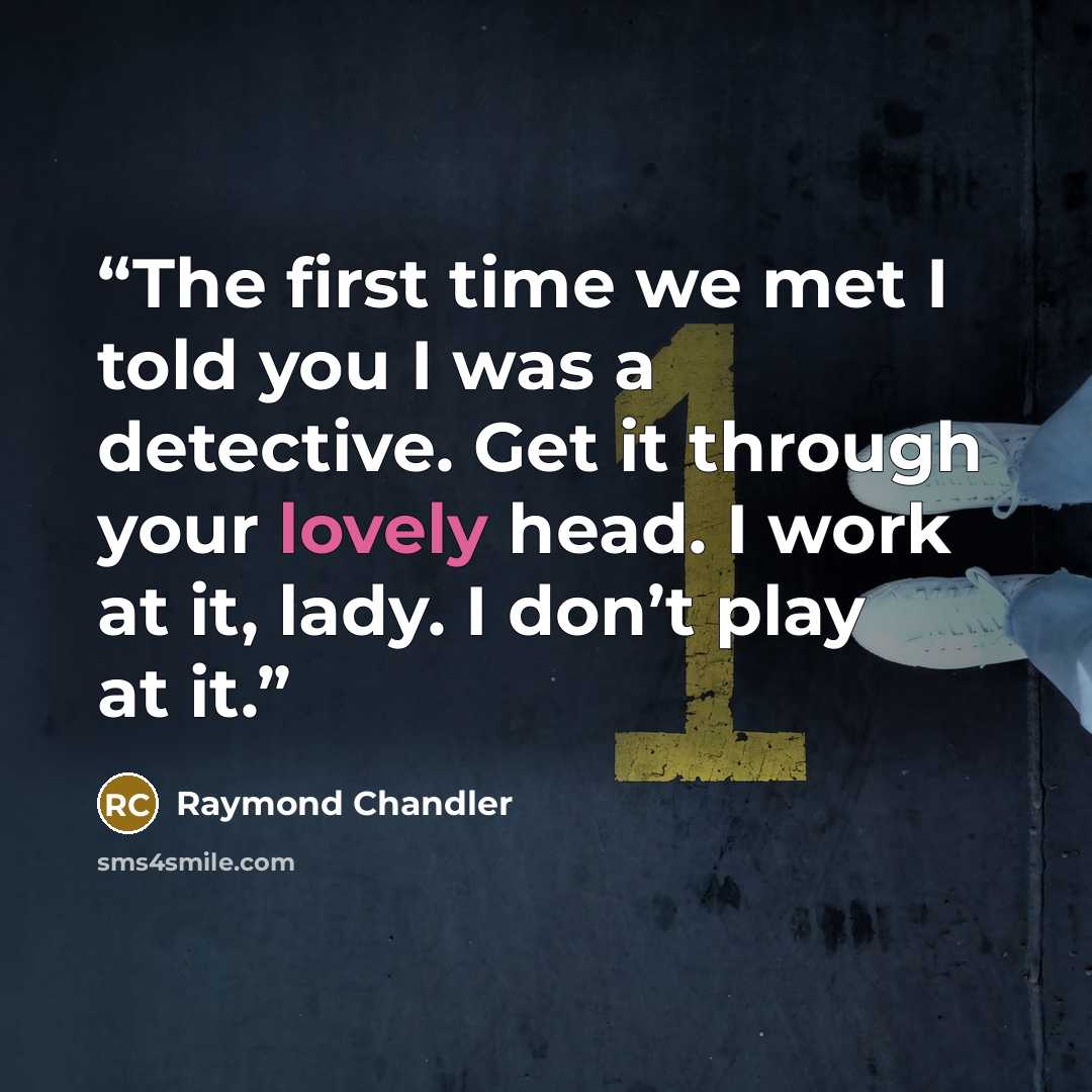 “The first time we met I told you I was a detective. Get it through your lovely head. I work at it, lady. I don’t play at it.” quote by Raymond Chandler