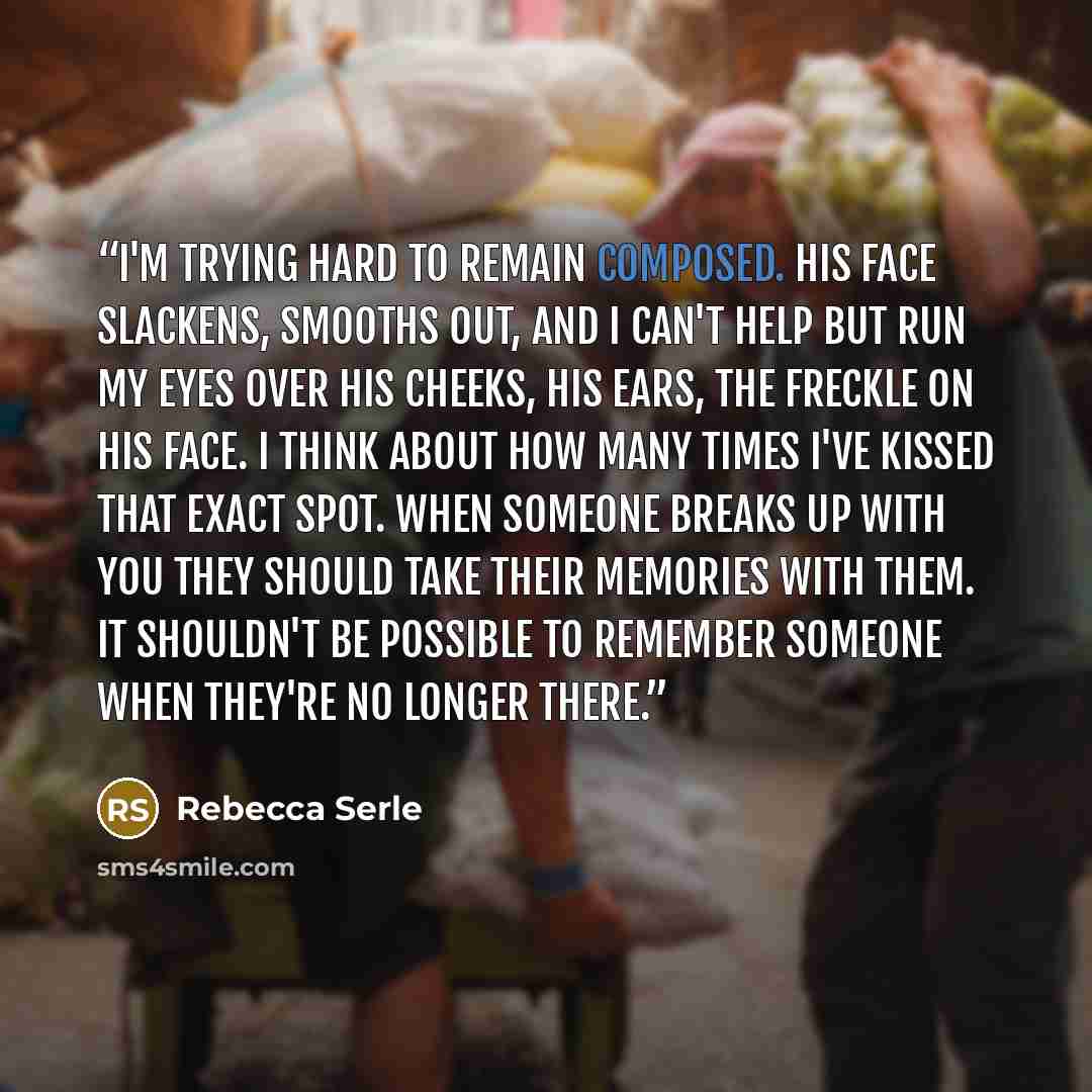 “I'm trying hard to remain composed. His face slackens, smooths out, and I can't help but run my eyes over his cheeks, his ears, the freckle on his face. I think about how many times I've kissed that exact spot. When someone breaks up with you they should take their memories with them. It shouldn't…” quote by Rebecca Serle