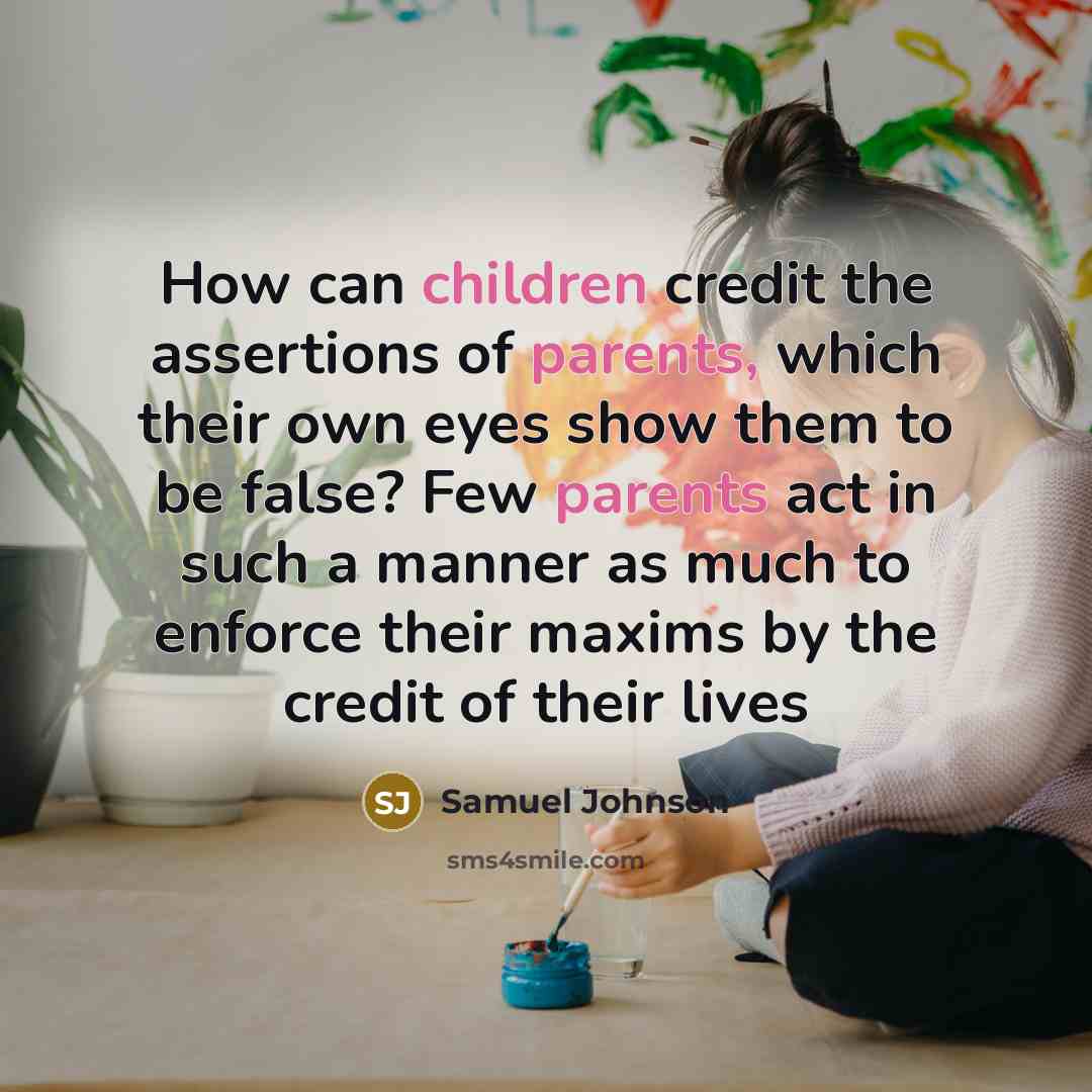 “How can children credit the assertions of parents, which their own eyes show them to be false? Few parents act in such a manner as much to enforce their maxims by the credit of their lives” quote by Samuel Johnson