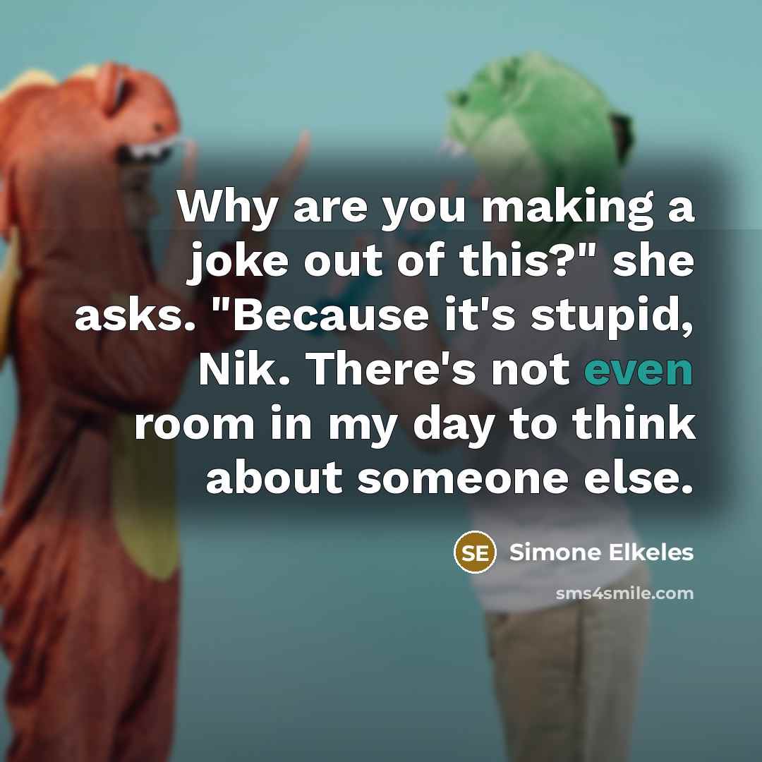“Why are you making a joke out of this?" she asks. "Because it's stupid, Nik. There's not even room in my day to think about someone else.” quote by Simone Elkeles