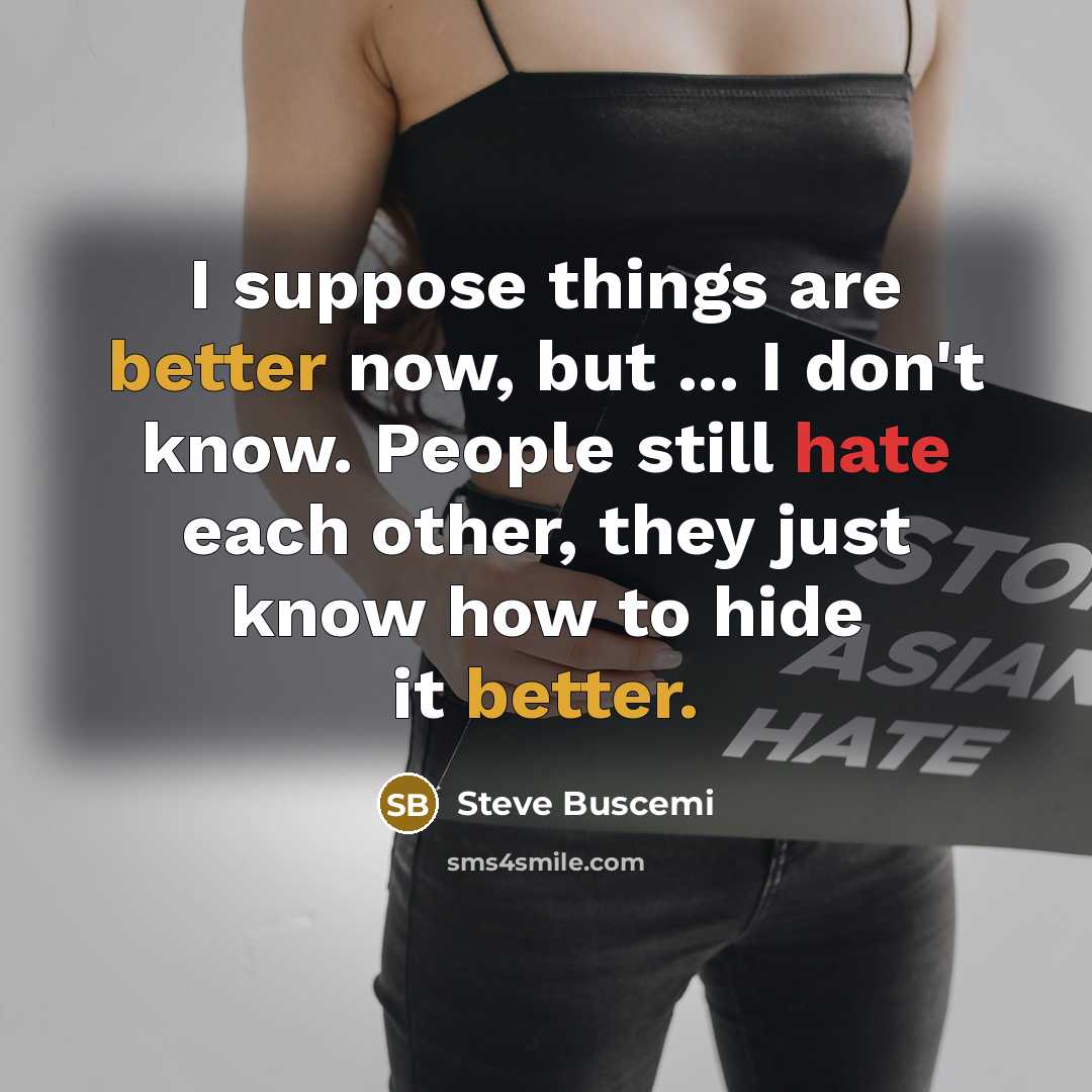 “I suppose things are better now, but ... I don't know. People still hate each other, they just know how to hide it better.” quote by Steve Buscemi
