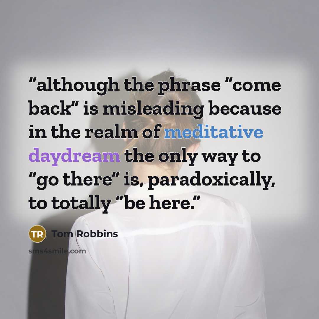 “although the phrase “come back” is misleading because in the realm of meditative daydream the only way to “go there” is, paradoxically, to totally “be here.” quote by Tom Robbins