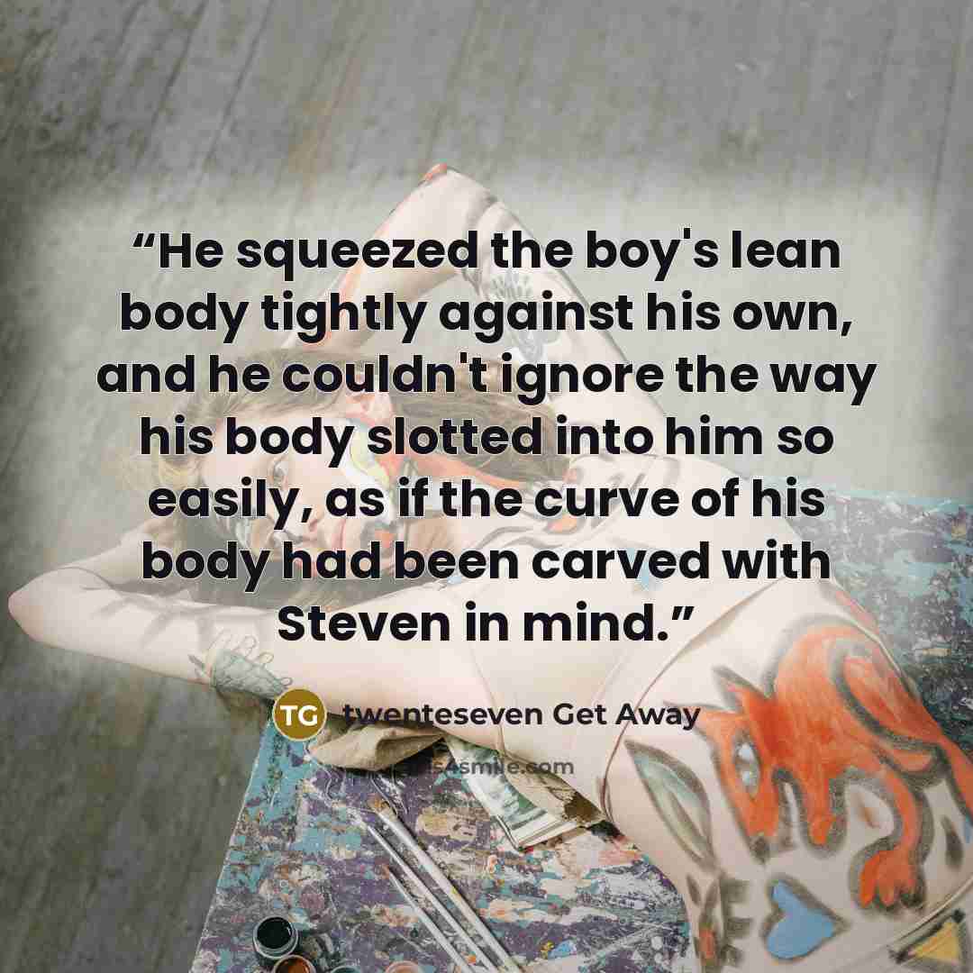 “He squeezed the boy's lean body tightly against his own, and he couldn't ignore the way his body slotted into him so easily, as if the curve of his body had been carved with Steven in mind.” quote by twenteseven Get Away