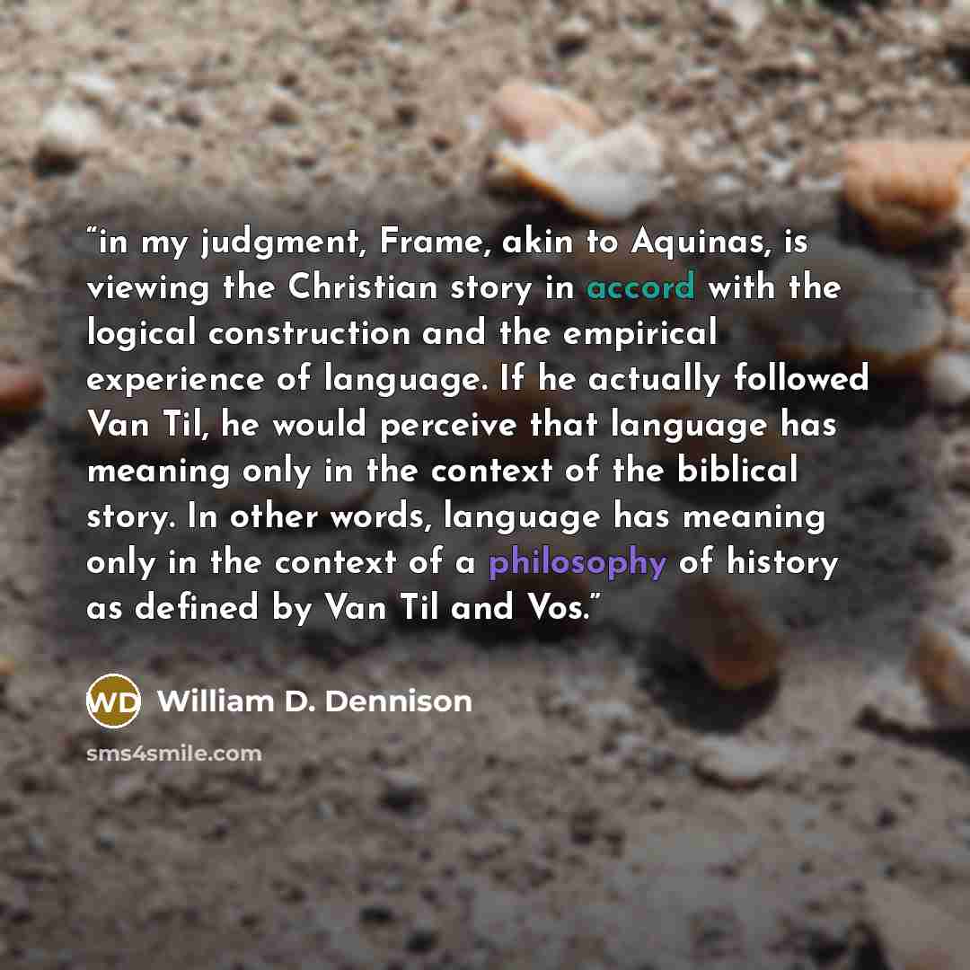 “in my judgment, Frame, akin to Aquinas, is viewing the Christian story in accord with the logical construction and the empirical experience of language. If he actually followed Van Til, he would perceive that language has meaning only in the context of the biblical story. In other words, language…” quote by William D. Dennison