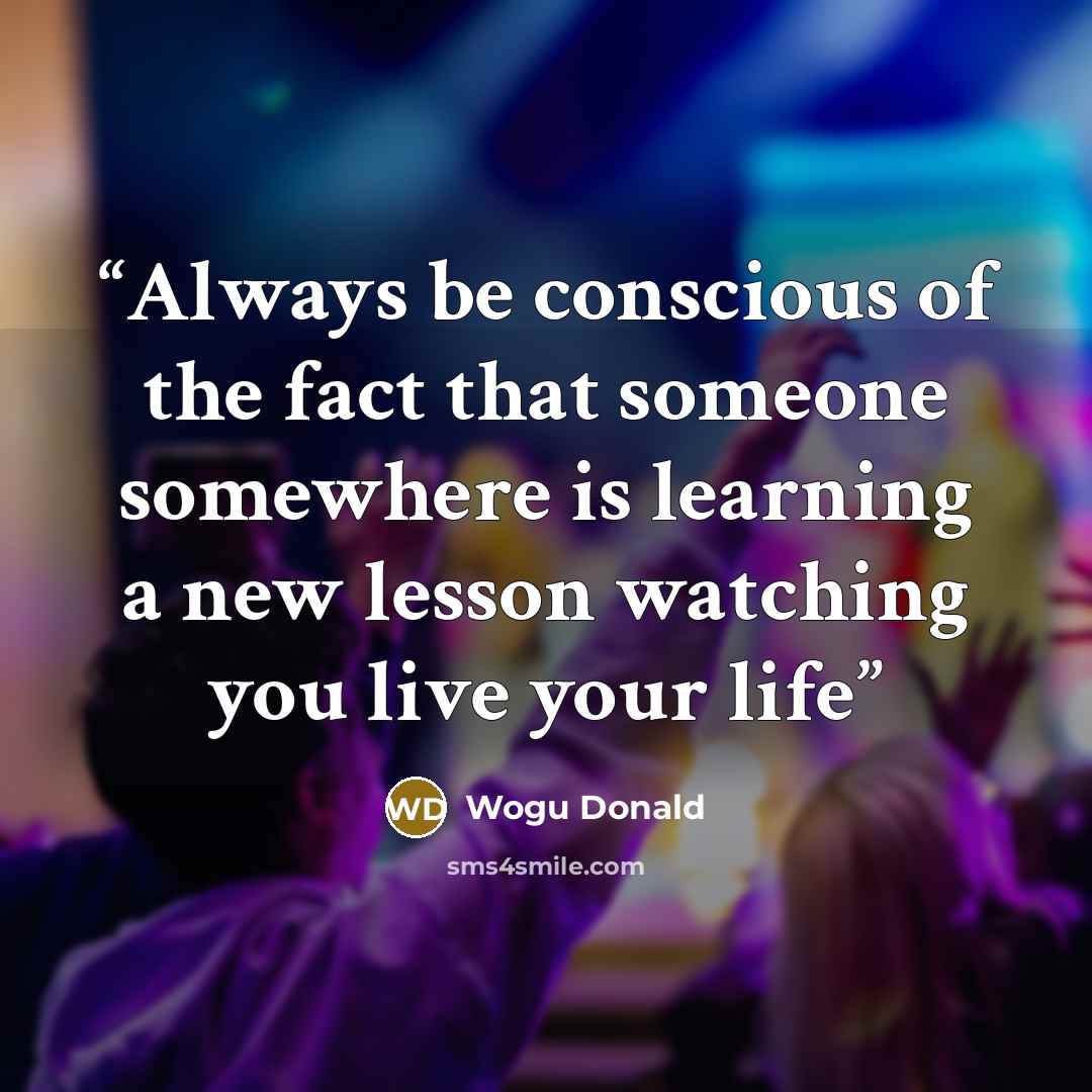 “Always be conscious of the fact that someone somewhere is learning a new lesson watching you live your life” quote by Wogu Donald