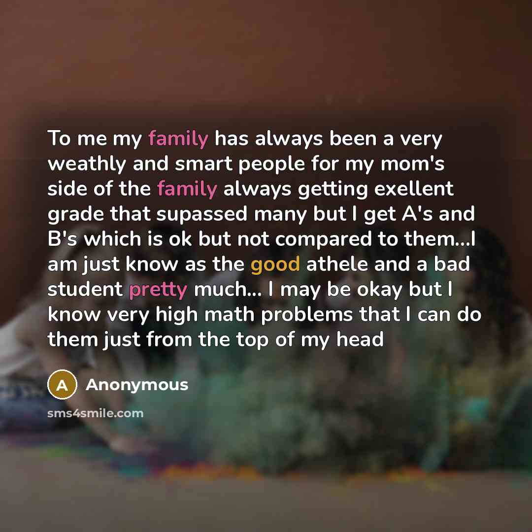 “To me my family has always been a very weathly and smart people for my mom's side of the family always getting exellent grade that supassed many but I get A's and B's which is ok but not compared to them…I am just know as the good athele and a bad student pretty much... I may be okay but I know…” quote by Anonymous
