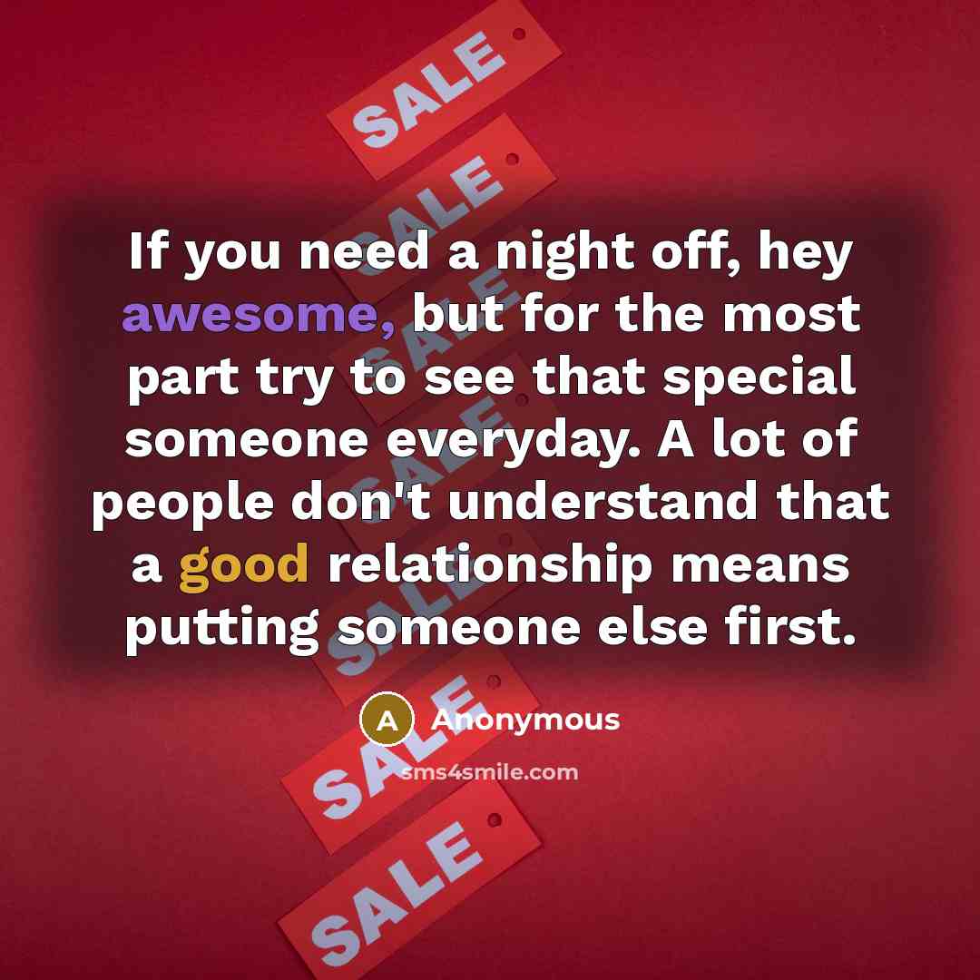 “If you need a night off, hey awesome, but for the most part try to see that special someone everyday. A lot of people don't understand that a good relationship means putting someone else first.” quote by Anonymous