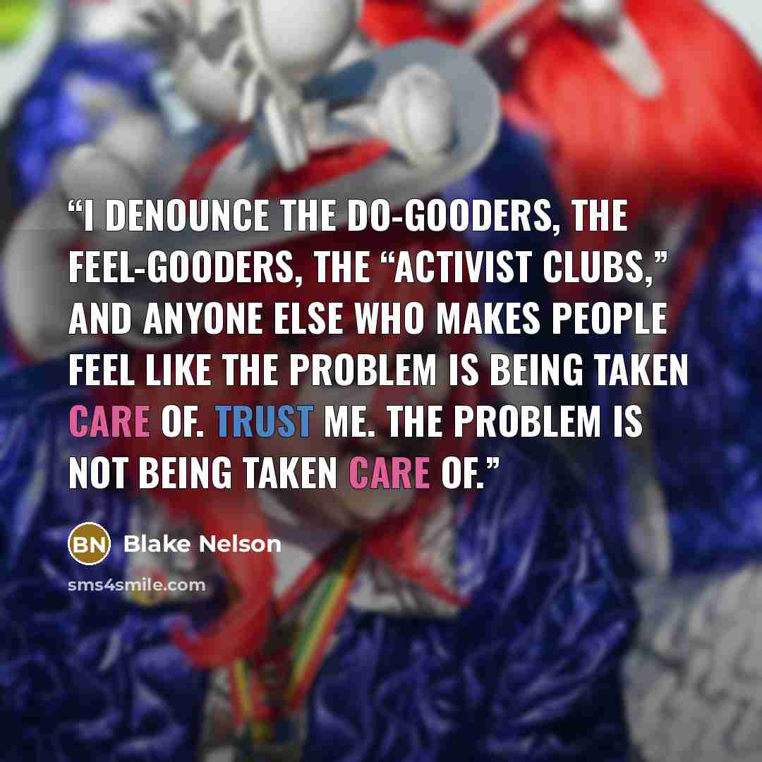 “I denounce the do-gooders, the feel-gooders, the “activist clubs,” and anyone else who makes people feel like the problem is being taken care of. Trust me. The problem is not being taken care of.” quote by Blake Nelson