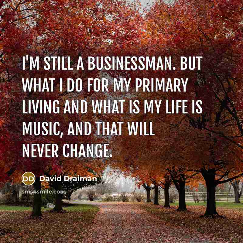 “I'm still a businessman. But what I do for my primary living and what is my life is music, and that will never change.” quote by David Draiman