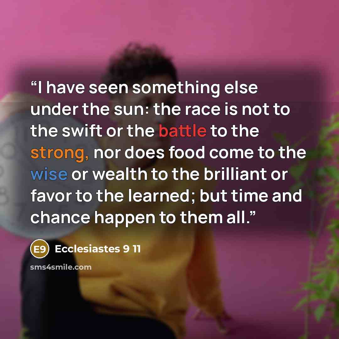 “I have seen something else under the sun: the race is not to the swift or the battle to the strong, nor does food come to the wise or wealth to the brilliant or favor to the learned; but time and chance happen to them all.” quote by Ecclesiastes 9 11